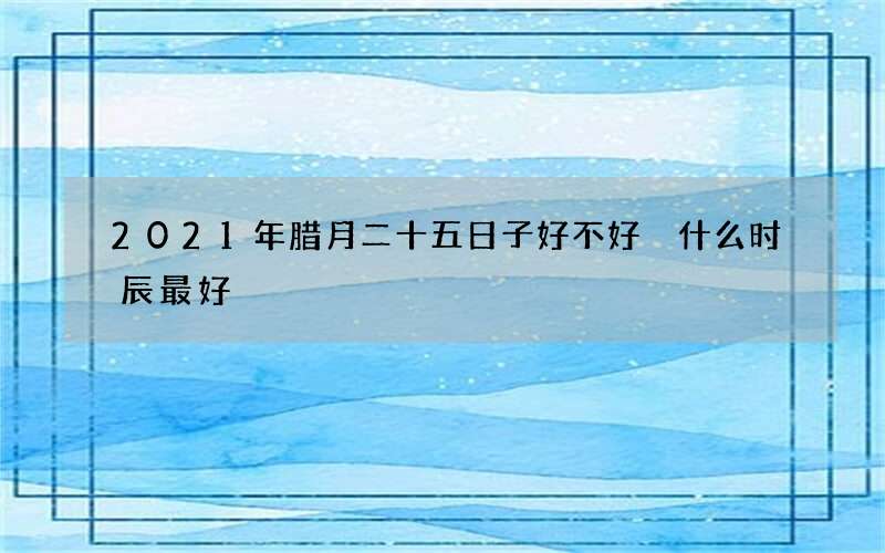 2021年腊月二十五日子好不好 什么时辰最好